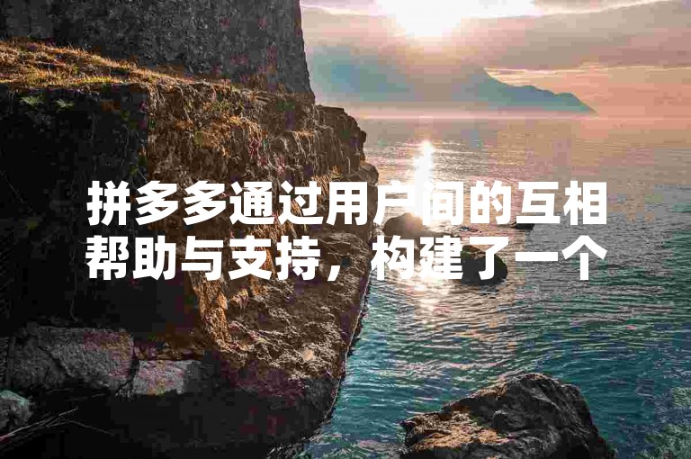 拼多多通过用户间的互相帮助与支持，构建了一个互利共赢的社交电商新生态。