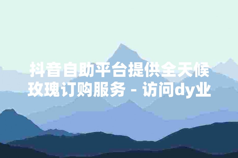 抖音自助平台提供全天候玫瑰订购服务 - 访问dy业务自助下单网址江西获取更多信息。