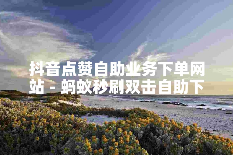 抖音点赞自助业务下单网站 - 蚂蚁秒刷双击自助下单平台