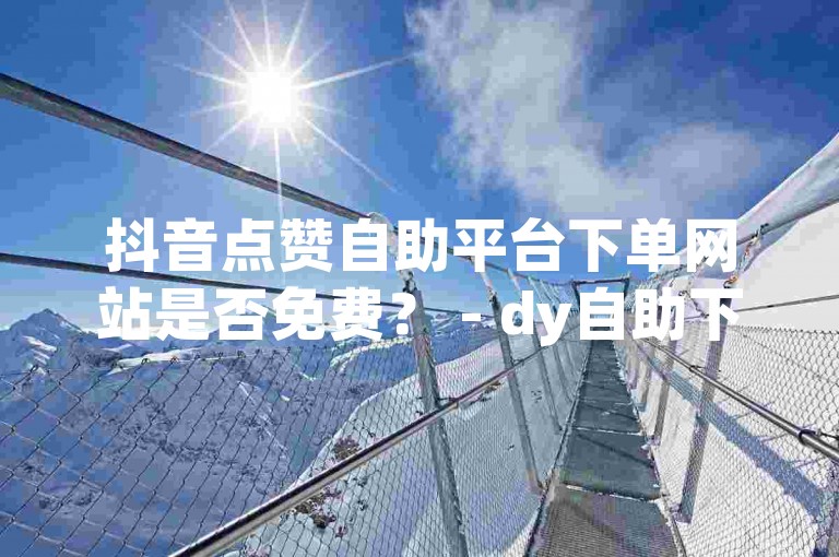 抖音点赞自助平台下单网站是否免费？ - dy自助下单业务平台老马