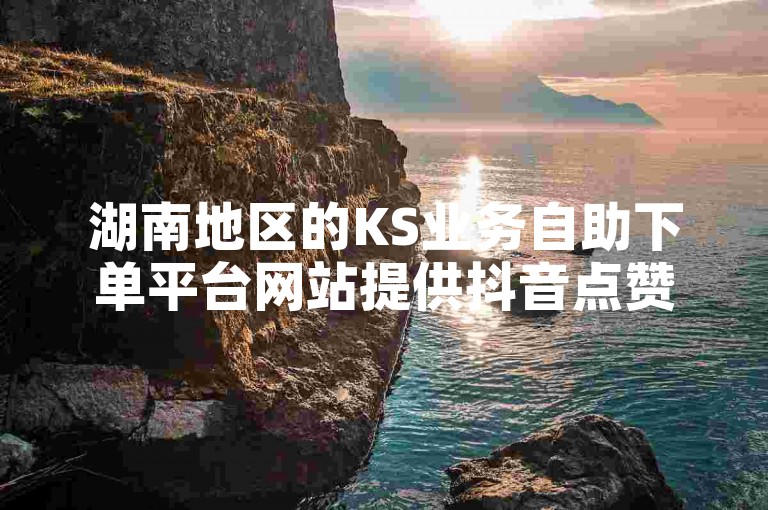湖南地区的KS业务自助下单平台网站提供抖音点赞服务，价格亲民。
