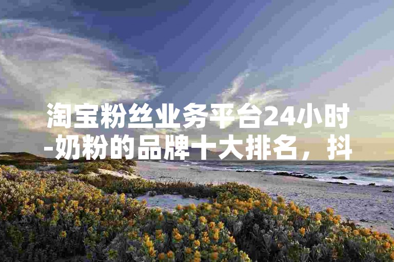 淘宝粉丝业务平台24小时-奶粉的品牌十大排名，抖音点赞业务真人下单24小时。