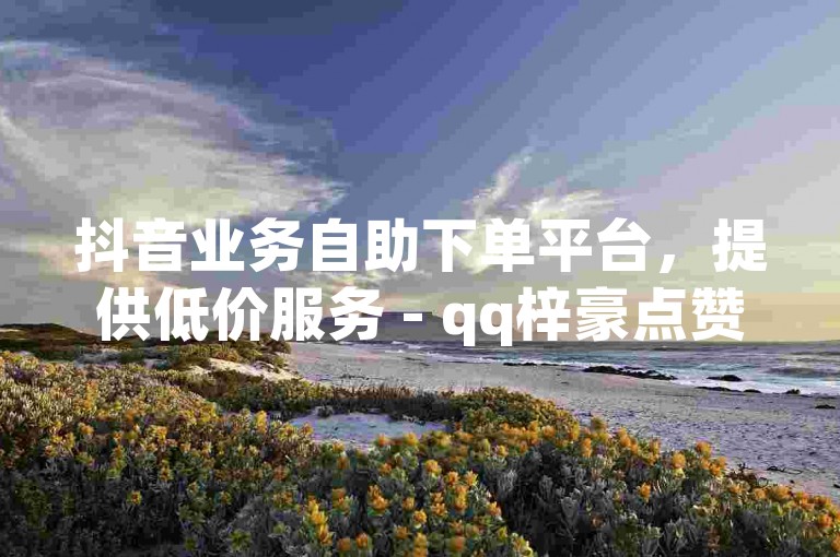 抖音业务自助下单平台，提供低价服务 - qq梓豪点赞网。