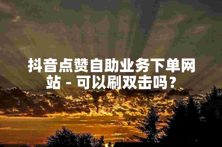 抖音点赞自助业务下单网站 - 可以刷双击吗？