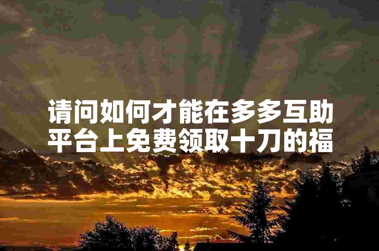 请问如何才能在多多互助平台上免费领取十刀的福利？