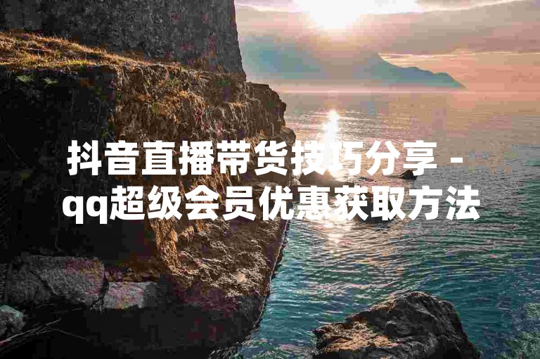 抖音直播带货技巧分享 - qq超级会员优惠获取方法