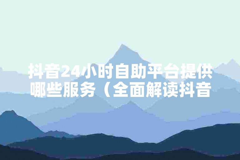 抖音24小时自助平台提供哪些服务（全面解读抖音自助平台的各项功能及全天候使用指南）？