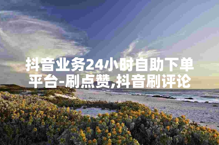 抖音业务24小时自助下单平台-刷点赞,抖音刷评论