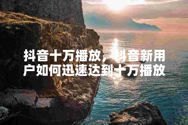抖音十万播放，抖音新用户如何迅速达到十万播放量？
