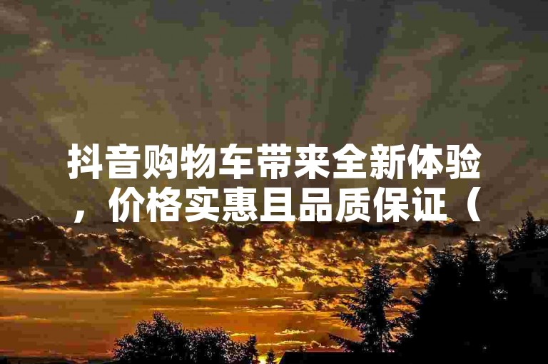 抖音购物车带来全新体验，价格实惠且品质保证（抖音购物值得信赖吗）。