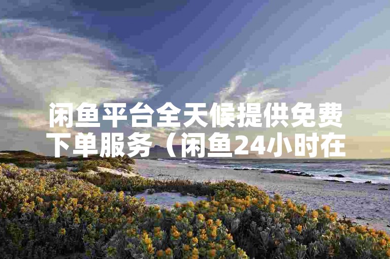 闲鱼平台全天候提供免费下单服务（闲鱼24小时在线客服）。