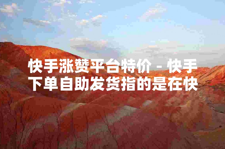 快手涨赞平台特价 - 快手下单自助发货指的是在快手平台上，用户可以通过特定的自助服务系统，以优惠的价格购买点赞服务，并且系统会自动完成订单处理和发货流程。