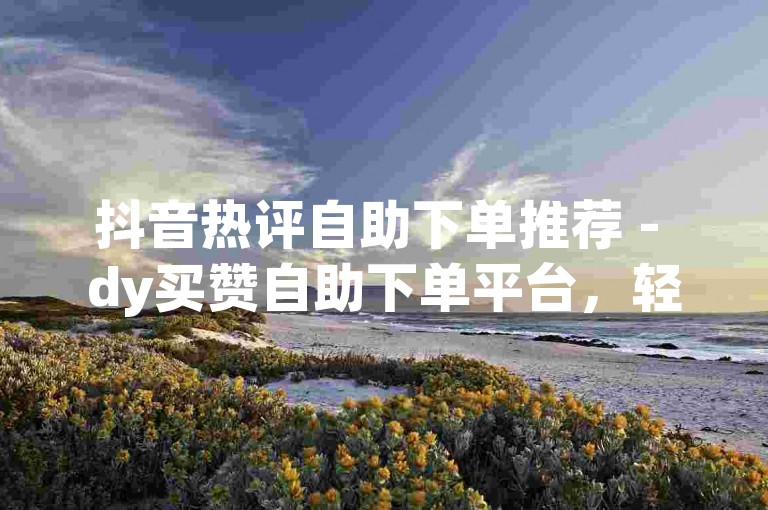抖音热评自助下单推荐 - dy买赞自助下单平台，轻松提升视频热度。