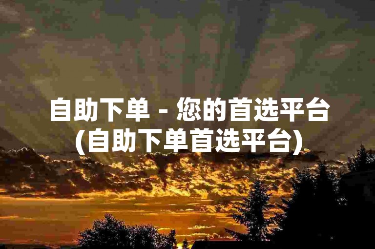自助下单 - 您的首选平台(自助下单首选平台)