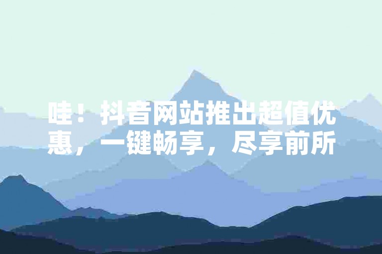 哇！抖音网站推出超值优惠，一键畅享，尽享前所未有的购物乐趣！