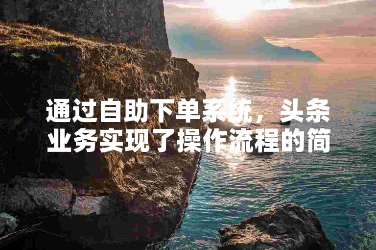 通过自助下单系统，头条业务实现了操作流程的简化与效率提升，极大地便利了用户管理广告投放。