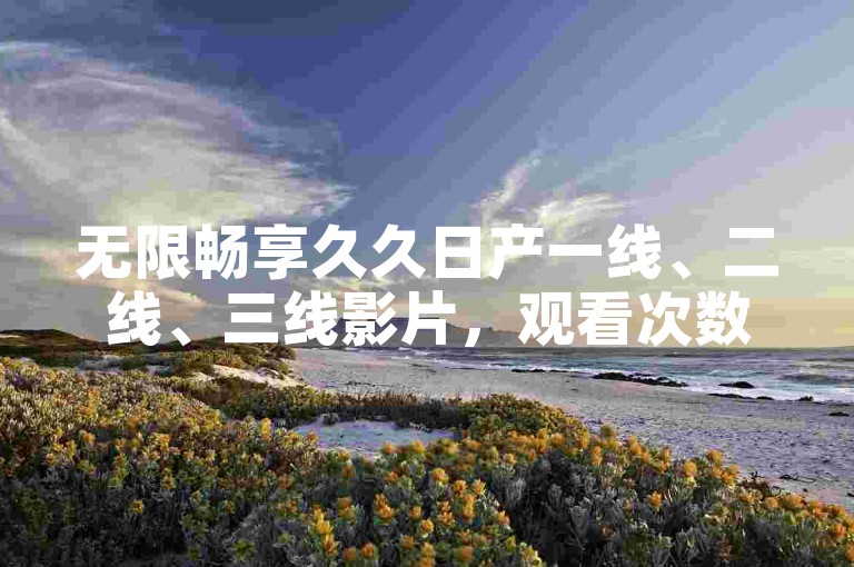 无限畅享久久日产一线、二线、三线影片，观看次数完全自由无限制。