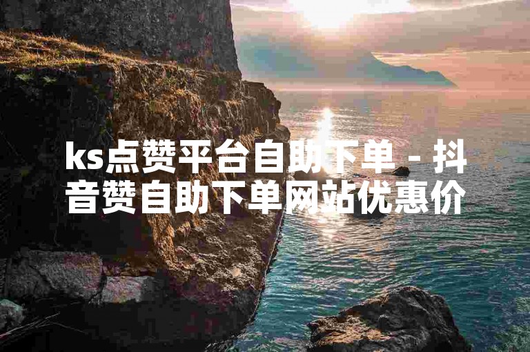 ks点赞平台自助下单 - 抖音赞自助下单网站优惠价格