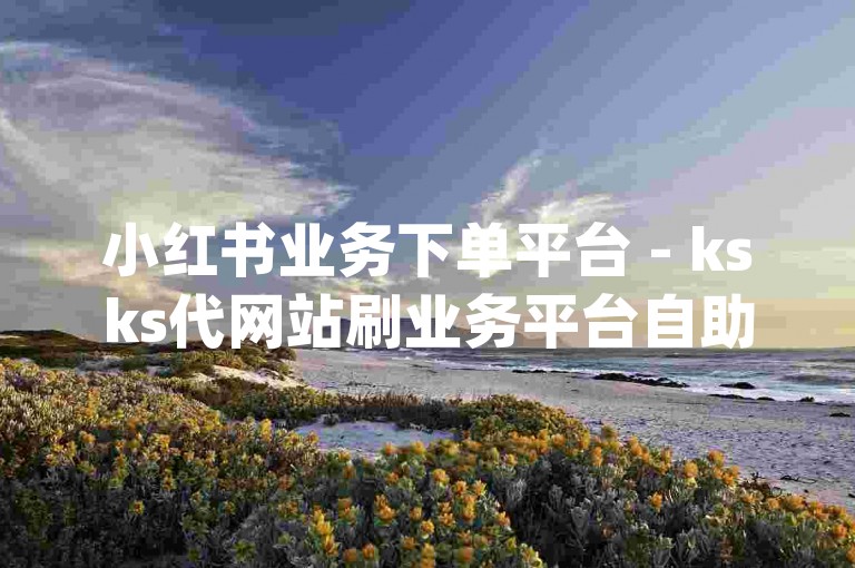 小红书业务下单平台 - ksks代网站刷业务平台自助,dydy自助下单网址app