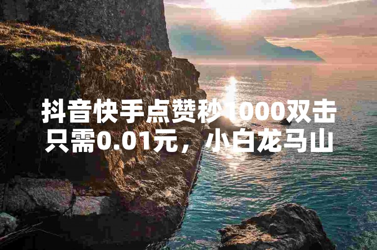 抖音快手点赞秒1000双击只需0.01元，小白龙马山肥大地房产装修 - 全网最专业的播放量提升平台正式上线！