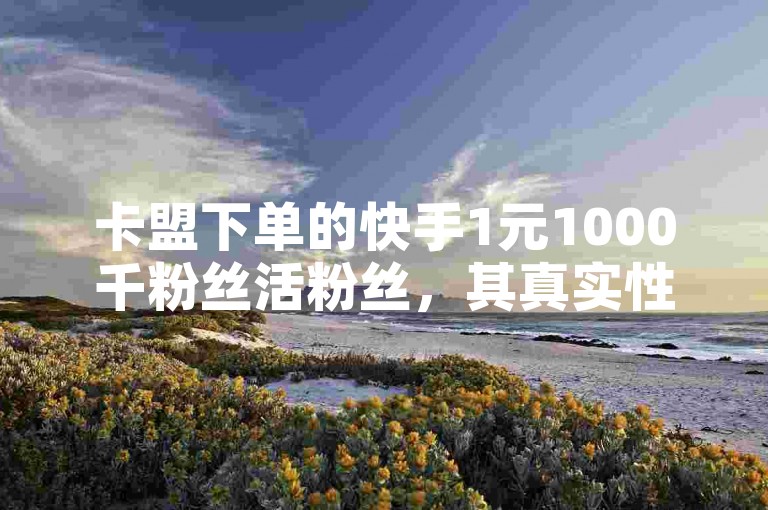 卡盟下单的快手1元1000千粉丝活粉丝，其真实性有待考证。