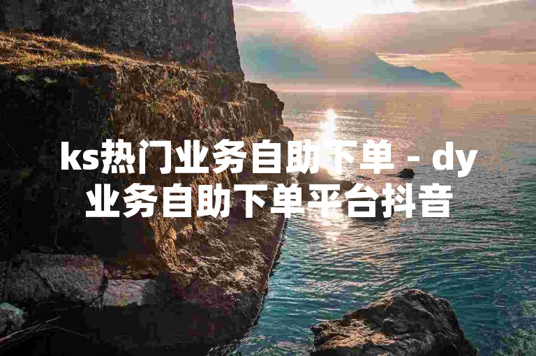 ks热门业务自助下单 - dy业务自助下单平台抖音