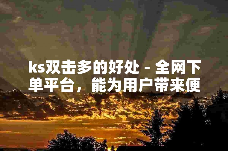 ks双击多的好处 - 全网下单平台，能为用户带来便捷的购物体验和丰富的商品选择。