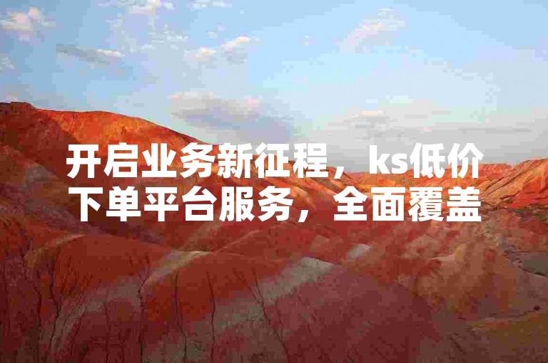 开启业务新征程，ks低价下单平台服务，全面覆盖您的需求，经济实惠且可靠，是您值得信赖的选择！