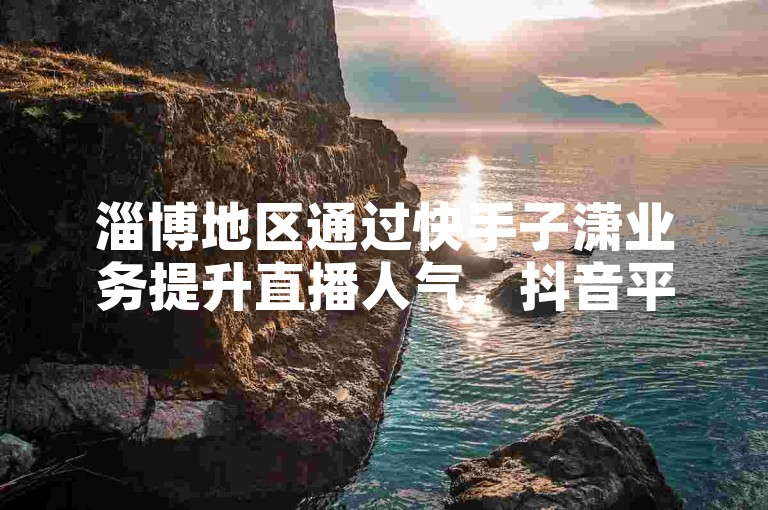 淄博地区通过快手子潇业务提升直播人气，抖音平台轻松获得1000粉丝关注，拼多多官方免费下载安装途径。