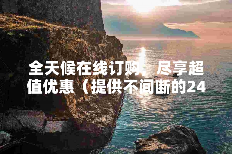 全天候在线订购，尽享超值优惠（提供不间断的24小时下单服务）