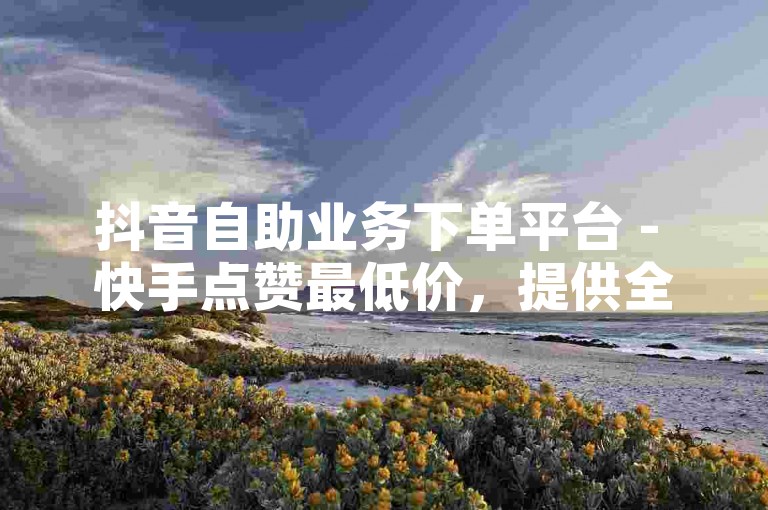 抖音自助业务下单平台 - 快手点赞最低价，提供全网最优惠的点赞服务。