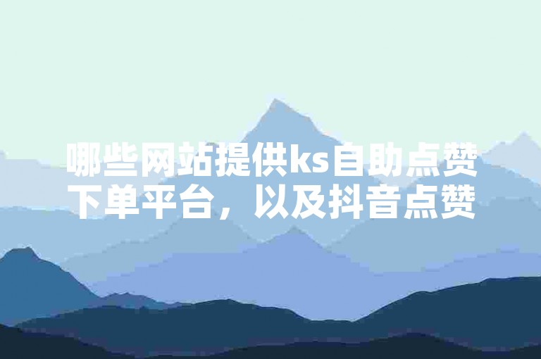 哪些网站提供ks自助点赞下单平台，以及抖音点赞自助服务微信下单？