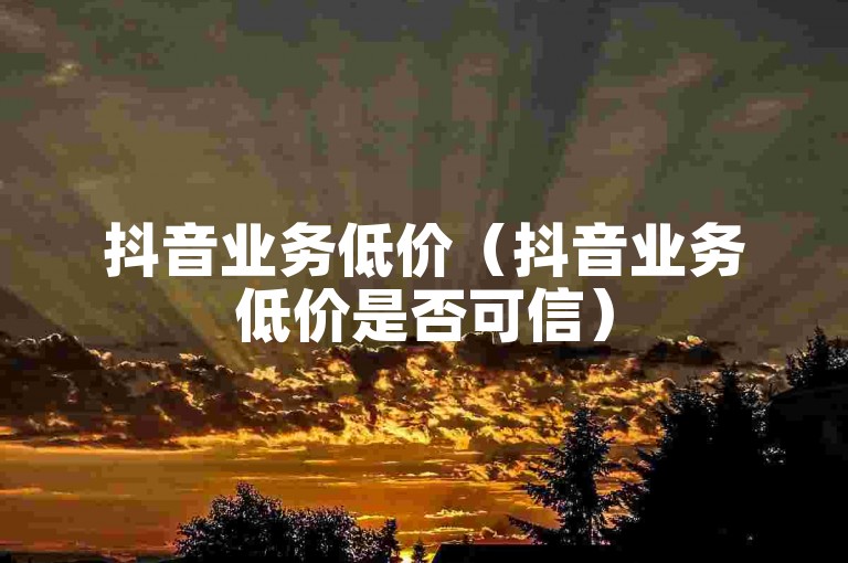 抖音业务低价（抖音业务低价是否可信）