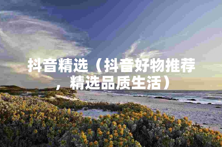 抖音精选（抖音好物推荐，精选品质生活）