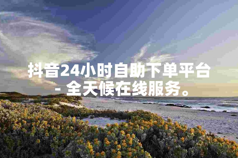 抖音24小时自助下单平台 - 全天候在线服务。