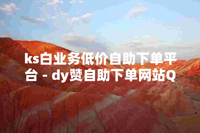 ks白业务低价自助下单平台 - dy赞自助下单网站QQ网