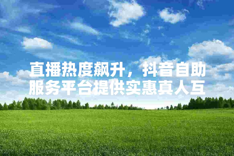直播热度飙升，抖音自助服务平台提供实惠真人互动体验。