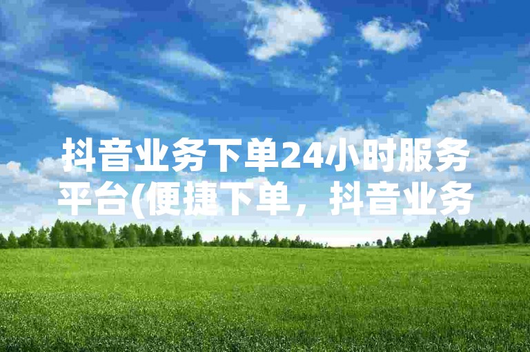 抖音业务下单24小时服务平台(便捷下单，抖音业务24小时服务平台)