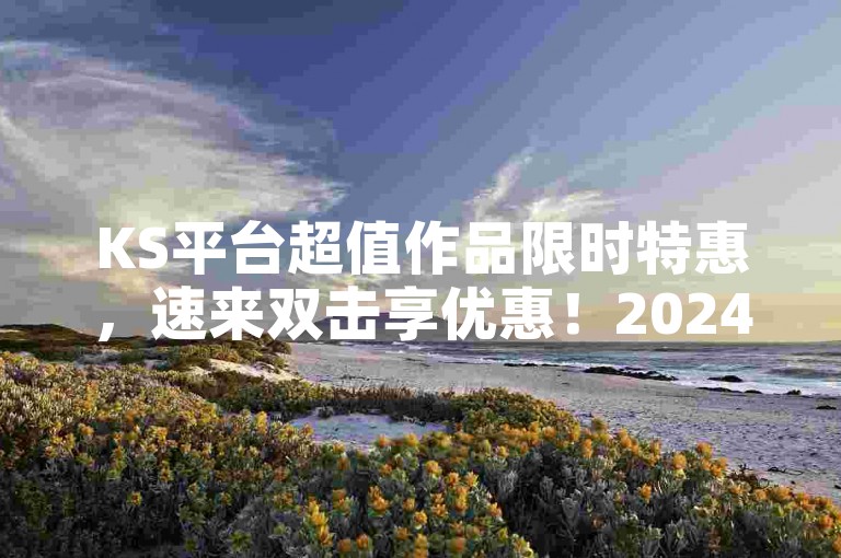 KS平台超值作品限时特惠，速来双击享优惠！2024热门推荐。