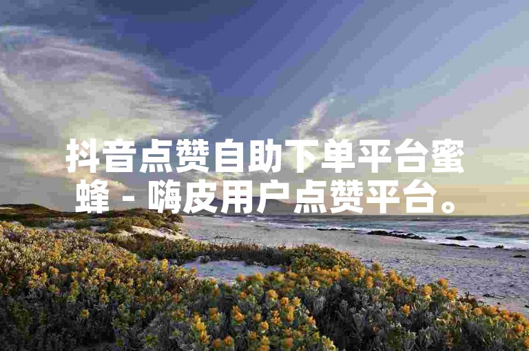 抖音点赞自助下单平台蜜蜂 - 嗨皮用户点赞平台。