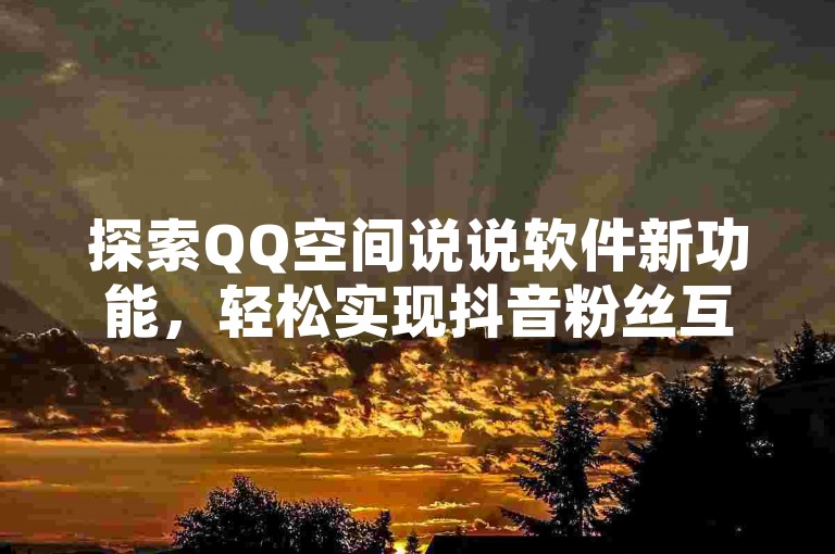 探索QQ空间说说软件新功能，轻松实现抖音粉丝互动，双击播放仅需0.01元，参与大地马山房产活动，享受更多惊喜优惠。