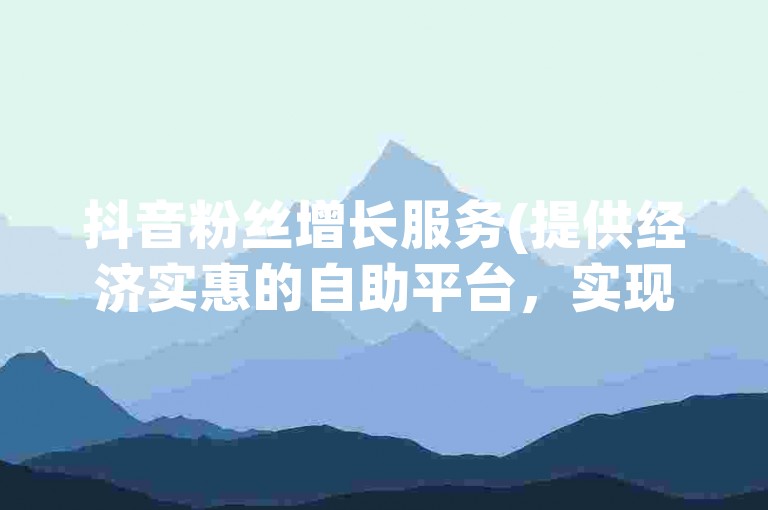 抖音粉丝增长服务(提供经济实惠的自助平台，实现快速增粉)