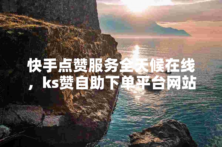 快手点赞服务全天候在线，ks赞自助下单平台网站亿人。