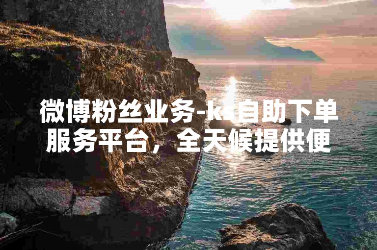 微博粉丝业务-ks自助下单服务平台，全天候提供便捷的在线下单服务。