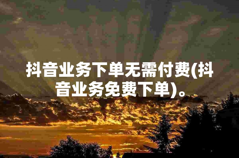 抖音业务下单无需付费(抖音业务免费下单)。