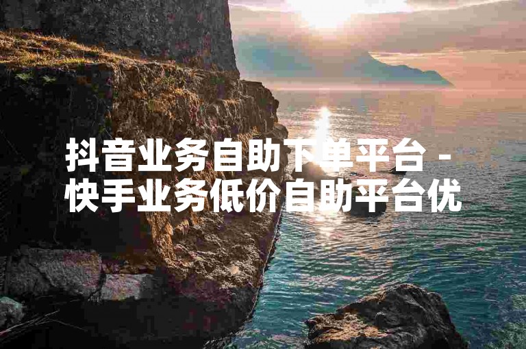 抖音业务自助下单平台 - 快手业务低价自助平台优惠多多