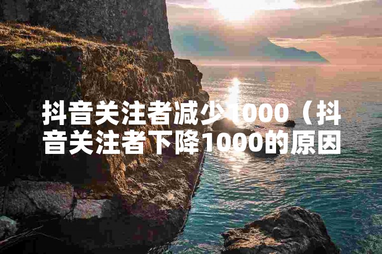 抖音关注者减少1000（抖音关注者下降1000的原因及应对措施）