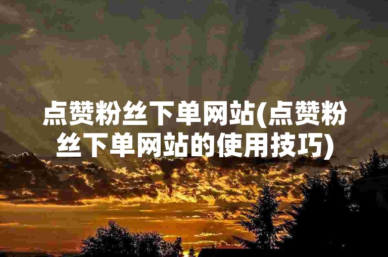 点赞粉丝下单网站(点赞粉丝下单网站的使用技巧)