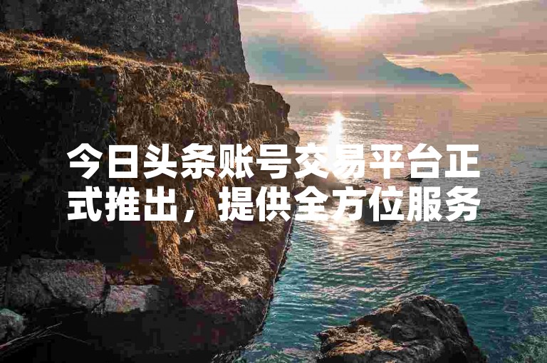今日头条账号交易平台正式推出，提供全方位服务，便捷买卖头条号。