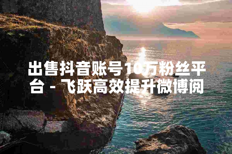 出售抖音账号10万粉丝平台 - 飞跃高效提升微博阅读量